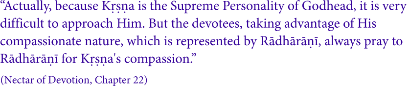 “Actually, because Kṛṣṇa is the Supreme Personality of Godhead, it is very  difficult to approach Him. But the devotees, taking advantage of His  compassionate nature, which is represented by Rādhārāṇī, always pray to  Rādhārāṇī for Kṛṣṇa's compassion.” (Nectar of Devotion, Chapter 22)