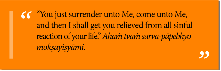 “You just surrender unto Me, come unto Me, and then I shall get you relieved from all sinful reaction of your life.” Ahaṁ tvaṁ sarva-pāpebhyo mokṣayiṣyāmi.